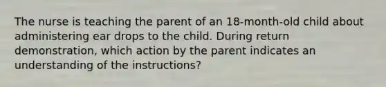 The nurse is teaching the parent of an 18-month-old child about administering ear drops to the child. During return demonstration, which action by the parent indicates an understanding of the instructions?