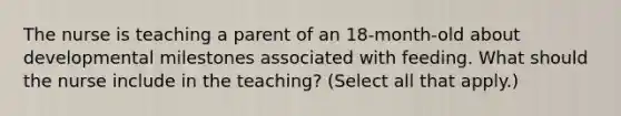 The nurse is teaching a parent of an 18-month-old about developmental milestones associated with feeding. What should the nurse include in the teaching? (Select all that apply.)