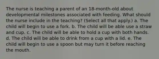 The nurse is teaching a parent of an 18-month-old about developmental milestones associated with feeding. What should the nurse include in the teaching? (Select all that apply.) a. The child will begin to use a fork. b. The child will be able use a straw and cup. c. The child will be able to hold a cup with both hands. d. The child will be able to drink from a cup with a lid. e. The child will begin to use a spoon but may turn it before reaching the mouth.