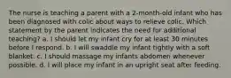 The nurse is teaching a parent with a 2-month-old infant who has been diagnosed with colic about ways to relieve colic. Which statement by the parent indicates the need for additional teaching? a. I should let my infant cry for at least 30 minutes before I respond. b. I will swaddle my infant tightly with a soft blanket. c. I should massage my infants abdomen whenever possible. d. I will place my infant in an upright seat after feeding.