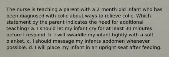 The nurse is teaching a parent with a 2-month-old infant who has been diagnosed with colic about ways to relieve colic. Which statement by the parent indicates the need for additional teaching? a. I should let my infant cry for at least 30 minutes before I respond. b. I will swaddle my infant tightly with a soft blanket. c. I should massage my infants abdomen whenever possible. d. I will place my infant in an upright seat after feeding.