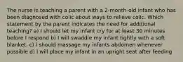 The nurse is teaching a parent with a 2-month-old infant who has been diagnosed with colic about ways to relieve colic. Which statement by the parent indicates the need for additional teaching? a) I should let my infant cry for at least 30 minutes before I respond b) I will swaddle my infant tightly with a soft blanket. c) I should massage my infants abdomen whenever possible d) I will place my infant in an upright seat after feeding