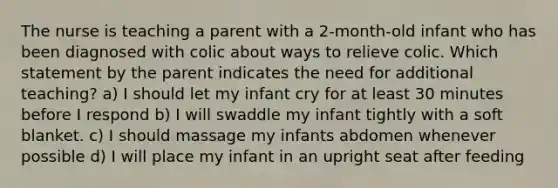 The nurse is teaching a parent with a 2-month-old infant who has been diagnosed with colic about ways to relieve colic. Which statement by the parent indicates the need for additional teaching? a) I should let my infant cry for at least 30 minutes before I respond b) I will swaddle my infant tightly with a soft blanket. c) I should massage my infants abdomen whenever possible d) I will place my infant in an upright seat after feeding