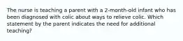 The nurse is teaching a parent with a 2-month-old infant who has been diagnosed with colic about ways to relieve colic. Which statement by the parent indicates the need for additional teaching?