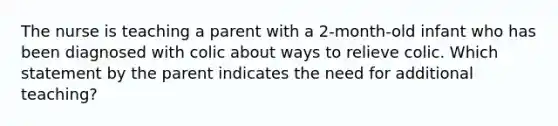 The nurse is teaching a parent with a 2-month-old infant who has been diagnosed with colic about ways to relieve colic. Which statement by the parent indicates the need for additional teaching?