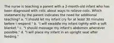 The nurse is teaching a parent with a 2-month-old infant who has been diagnosed with colic about ways to relieve colic. Which statement by the parent indicates the need for additional teaching? a. "I should let my infant cry for at least 30 minutes before I respond." b. "I will swaddle my infant tightly with a soft blanket." c. "I should massage my infant's abdomen whenever possible." d. "I will place my infant in an upright seat after feeding."