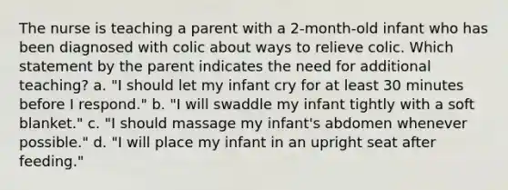 The nurse is teaching a parent with a 2-month-old infant who has been diagnosed with colic about ways to relieve colic. Which statement by the parent indicates the need for additional teaching? a. "I should let my infant cry for at least 30 minutes before I respond." b. "I will swaddle my infant tightly with a soft blanket." c. "I should massage my infant's abdomen whenever possible." d. "I will place my infant in an upright seat after feeding."