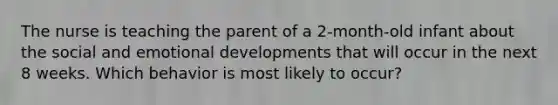 The nurse is teaching the parent of a 2-month-old infant about the social and emotional developments that will occur in the next 8 weeks. Which behavior is most likely to occur?