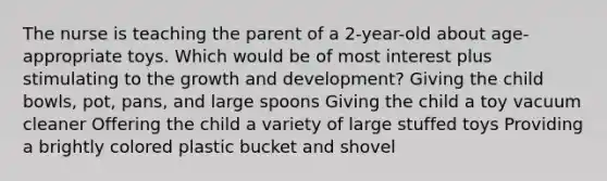 The nurse is teaching the parent of a 2-year-old about age-appropriate toys. Which would be of most interest plus stimulating to the growth and development? Giving the child bowls, pot, pans, and large spoons Giving the child a toy vacuum cleaner Offering the child a variety of large stuffed toys Providing a brightly colored plastic bucket and shovel