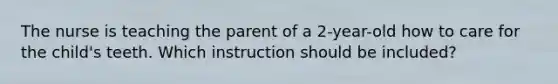 The nurse is teaching the parent of a 2-year-old how to care for the child's teeth. Which instruction should be included?