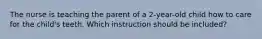 The nurse is teaching the parent of a 2-year-old child how to care for the child's teeth. Which instruction should be included?
