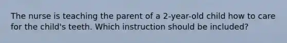 The nurse is teaching the parent of a 2-year-old child how to care for the child's teeth. Which instruction should be included?