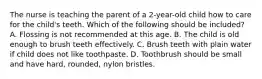 The nurse is teaching the parent of a 2-year-old child how to care for the child's teeth. Which of the following should be included? A. Flossing is not recommended at this age. B. The child is old enough to brush teeth effectively. C. Brush teeth with plain water if child does not like toothpaste. D. Toothbrush should be small and have hard, rounded, nylon bristles.