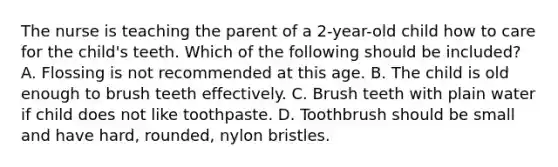 The nurse is teaching the parent of a 2-year-old child how to care for the child's teeth. Which of the following should be included? A. Flossing is not recommended at this age. B. The child is old enough to brush teeth effectively. C. Brush teeth with plain water if child does not like toothpaste. D. Toothbrush should be small and have hard, rounded, nylon bristles.