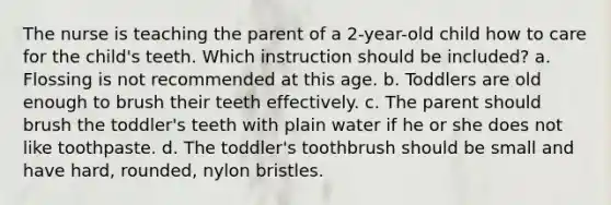 The nurse is teaching the parent of a 2-year-old child how to care for the child's teeth. Which instruction should be included? a. Flossing is not recommended at this age. b. Toddlers are old enough to brush their teeth effectively. c. The parent should brush the toddler's teeth with plain water if he or she does not like toothpaste. d. The toddler's toothbrush should be small and have hard, rounded, nylon bristles.