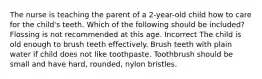 The nurse is teaching the parent of a 2-year-old child how to care for the child's teeth. Which of the following should be included? Flossing is not recommended at this age. Incorrect The child is old enough to brush teeth effectively. Brush teeth with plain water if child does not like toothpaste. Toothbrush should be small and have hard, rounded, nylon bristles.