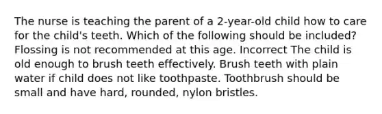 The nurse is teaching the parent of a 2-year-old child how to care for the child's teeth. Which of the following should be included? Flossing is not recommended at this age. Incorrect The child is old enough to brush teeth effectively. Brush teeth with plain water if child does not like toothpaste. Toothbrush should be small and have hard, rounded, nylon bristles.