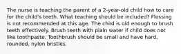 The nurse is teaching the parent of a 2-year-old child how to care for the child's teeth. What teaching should be included? Flossing is not recommended at this age. The child is old enough to brush teeth effectively. Brush teeth with plain water if child does not like toothpaste. Toothbrush should be small and have hard, rounded, nylon bristles.