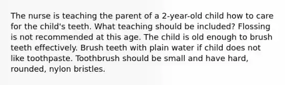 The nurse is teaching the parent of a 2-year-old child how to care for the child's teeth. What teaching should be included? Flossing is not recommended at this age. The child is old enough to brush teeth effectively. Brush teeth with plain water if child does not like toothpaste. Toothbrush should be small and have hard, rounded, nylon bristles.