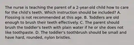 The nurse is teaching the parent of a 2-year-old child how to care for the child's teeth. Which instruction should be included? A. Flossing is not recommended at this age. B. Toddlers are old enough to brush their teeth effectively. C. The parent should brush the toddler's teeth with plain water if he or she does not like toothpaste. D. The toddler's toothbrush should be small and have hard, rounded, nylon bristles.