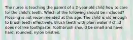 The nurse is teaching the parent of a 2-year-old child how to care for the child's teeth. Which of the following should be included? Flossing is not recommended at this age. The child is old enough to brush teeth effectively. Brush teeth with plain water if child does not like toothpaste. Toothbrush should be small and have hard, rounded, nylon bristles.