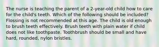 The nurse is teaching the parent of a 2-year-old child how to care for the child's teeth. Which of the following should be included? Flossing is not recommended at this age. The child is old enough to brush teeth effectively. Brush teeth with plain water if child does not like toothpaste. Toothbrush should be small and have hard, rounded, nylon bristles.