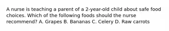 A nurse is teaching a parent of a 2-year-old child about safe food choices. Which of the following foods should the nurse recommend? A. Grapes B. Bananas C. Celery D. Raw carrots