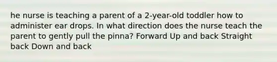 he nurse is teaching a parent of a 2-year-old toddler how to administer ear drops. In what direction does the nurse teach the parent to gently pull the pinna? Forward Up and back Straight back Down and back