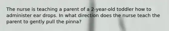 The nurse is teaching a parent of a 2-year-old toddler how to administer ear drops. In what direction does the nurse teach the parent to gently pull the pinna?