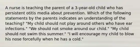 A nurse is teaching the parent of a 3-year-old child who has persistent otitis media about prevention. Which of the following statements by the parents indicates an understanding of the teaching? "My child should not play around others who have ear infections." "We should not smoke around our child." "My child should not swim this summer." "I will encourage my child to blow his nose forcefully when he has a cold."