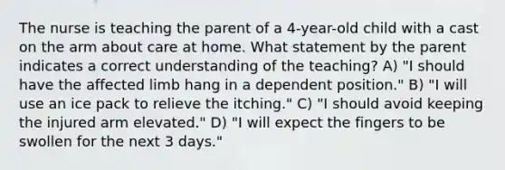 The nurse is teaching the parent of a 4-year-old child with a cast on the arm about care at home. What statement by the parent indicates a correct understanding of the teaching? A) "I should have the affected limb hang in a dependent position." B) "I will use an ice pack to relieve the itching." C) "I should avoid keeping the injured arm elevated." D) "I will expect the fingers to be swollen for the next 3 days."