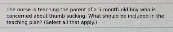 The nurse is teaching the parent of a 5-month-old boy who is concerned about thumb sucking. What should be included in the teaching plan? (Select all that apply.)