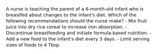 A nurse is teaching the parent of a 6-month-old infant who is breastfed about changes to the infant's diet. Which of the following recommendations should the nurse make? - Mix fruit juice into dry rice cereal to increase iron absorption. - Discontinue breastfeeding and initiate formula-based nutrition. - Add a new food to the infant's diet every 3 days. - Limit serving sizes of foods to 4 Tbsp.