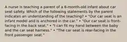 A nurse is teaching a parent of a 6-month-old infant about car seat safety. Which of the following statements by the parent indicates an understanding of the teaching? • "Our car seat is an infant model and is anchored in the car." • "Our car seat is front-facing in the back seat." • "I can fit my hand between the baby and the car seat harness." • "The car seat is rear-facing in the front passenger seat."