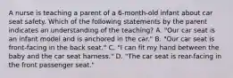 A nurse is teaching a parent of a 6-month-old infant about car seat safety. Which of the following statements by the parent indicates an understanding of the teaching? A. "Our car seat is an infant model and is anchored in the car." B. "Our car seat is front-facing in the back seat." C. "I can fit my hand between the baby and the car seat harness." D. "The car seat is rear-facing in the front passenger seat."