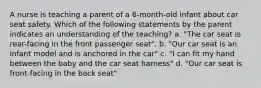 A nurse is teaching a parent of a 6-month-old infant about car seat safety. Which of the following statements by the parent indicates an understanding of the teaching? a. "The car seat is rear-facing in the front passenger seat". b. "Our car seat is an infant model and is anchored in the car" c. "I can fit my hand between the baby and the car seat harness" d. "Our car seat is front-facing in the back seat"