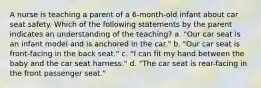 A nurse is teaching a parent of a 6-month-old infant about car seat safety. Which of the following statements by the parent indicates an understanding of the teaching? a. "Our car seat is an infant model and is anchored in the car." b. "Our car seat is front-facing in the back seat." c. "I can fit my hand between the baby and the car seat harness." d. "The car seat is rear-facing in the front passenger seat."