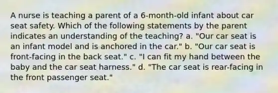 A nurse is teaching a parent of a 6-month-old infant about car seat safety. Which of the following statements by the parent indicates an understanding of the teaching? a. "Our car seat is an infant model and is anchored in the car." b. "Our car seat is front-facing in the back seat." c. "I can fit my hand between the baby and the car seat harness." d. "The car seat is rear-facing in the front passenger seat."