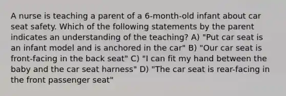 A nurse is teaching a parent of a 6-month-old infant about car seat safety. Which of the following statements by the parent indicates an understanding of the teaching? A) "Put car seat is an infant model and is anchored in the car" B) "Our car seat is front-facing in the back seat" C) "I can fit my hand between the baby and the car seat harness" D) "The car seat is rear-facing in the front passenger seat"