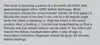 The nurse is teaching a parent of a 6-month-old infant with gastroesophageal reflux (GER) before discharge. What instructions should the nurse include? (Select all that apply.) a. Elevate the head of the bed in the crib to a 90-degree angle while the infant is sleeping. b. Hold the infant in the prone position after a feeding. c. Discontinue breastfeeding so that a formula and rice cereal mixture can be used. d. The infant will require the Nissen fundoplication after 1 year of age. e. Prescribed cimetidine (Tagamet) should be given 30 minutes before feedings.