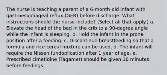 The nurse is teaching a parent of a 6-month-old infant with gastroesophageal reflux (GER) before discharge. What instructions should the nurse include? (Select all that apply.) a. Elevate the head of the bed in the crib to a 90-degree angle while the infant is sleeping. b. Hold the infant in the prone position after a feeding. c. Discontinue breastfeeding so that a formula and rice cereal mixture can be used. d. The infant will require the Nissen fundoplication after 1 year of age. e. Prescribed cimetidine (Tagamet) should be given 30 minutes before feedings.