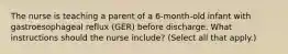 The nurse is teaching a parent of a 6-month-old infant with gastroesophageal reflux (GER) before discharge. What instructions should the nurse include? (Select all that apply.)