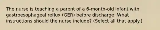 The nurse is teaching a parent of a 6-month-old infant with gastroesophageal reflux (GER) before discharge. What instructions should the nurse include? (Select all that apply.)