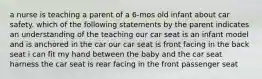 a nurse is teaching a parent of a 6-mos old infant about car safety. which of the following statements by the parent indicates an understanding of the teaching our car seat is an infant model and is anchored in the car our car seat is front facing in the back seat i can fit my hand between the baby and the car seat harness the car seat is rear facing in the front passenger seat