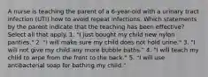 A nurse is teaching the parent of a 6-year-old with a urinary tract infection (UTI) how to avoid repeat infections. Which statements by the parent indicate that the teaching has been effective? Select all that apply. 1. "I just bought my child new nylon panties." 2. "I will make sure my child does not hold urine." 3. "I will not give my child any more bubble baths." 4. "I will teach my child to wipe from the front to the back." 5. "I will use antibacterial soap for bathing my child."