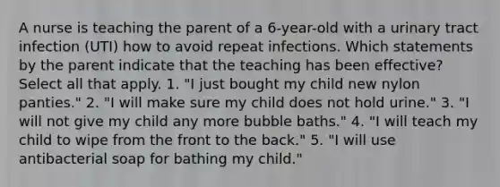 A nurse is teaching the parent of a 6-year-old with a urinary tract infection (UTI) how to avoid repeat infections. Which statements by the parent indicate that the teaching has been effective? Select all that apply. 1. "I just bought my child new nylon panties." 2. "I will make sure my child does not hold urine." 3. "I will not give my child any more bubble baths." 4. "I will teach my child to wipe from the front to the back." 5. "I will use antibacterial soap for bathing my child."