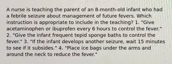 A nurse is teaching the parent of an 8-month-old infant who had a febrile seizure about management of future fevers. Which instruction is appropriate to include in the teaching? 1. "Give acetaminophen or ibuprofen every 6 hours to control the fever." 2. "Give the infant frequent tepid sponge baths to control the fever." 3. "If the infant develops another seizure, wait 15 minutes to see if it subsides." 4. "Place ice bags under the arms and around the neck to reduce the fever."