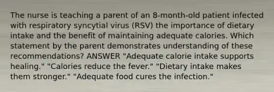 The nurse is teaching a parent of an 8-month-old patient infected with respiratory syncytial virus (RSV) the importance of dietary intake and the benefit of maintaining adequate calories. Which statement by the parent demonstrates understanding of these recommendations? ANSWER "Adequate calorie intake supports healing." "Calories reduce the fever." "Dietary intake makes them stronger." "Adequate food cures the infection."