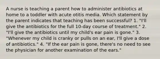 A nurse is teaching a parent how to administer antibiotics at home to a toddler with acute otitis media. Which statement by the parent indicates that teaching has been successful? 1. "I'll give the antibiotics for the full 10-day course of treatment." 2. "I'll give the antibiotics until my child's ear pain is gone." 3. "Whenever my child is cranky or pulls on an ear, I'll give a dose of antibiotics." 4. "If the ear pain is gone, there's no need to see the physician for another examination of the ears."