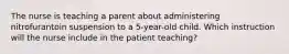 The nurse is teaching a parent about administering nitrofurantoin suspension to a 5-year-old child. Which instruction will the nurse include in the patient teaching?